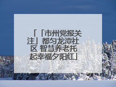 「市州党报关注」都匀龙潭社区 智慧养老托起幸福夕阳红