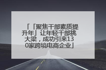 「聚焦干部素质提升年」让年轻干部挑大梁，成功引来130家跨境电商企业