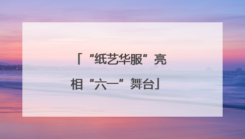 “纸艺华服”亮相“六一”舞台