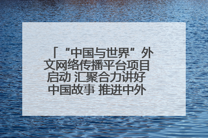 “中国与世界”外文网络传播平台项目启动 汇聚合力讲好中国故事 推进中外文明交流互鉴