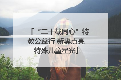 “二十载同心”特教公益行 新奥点亮特殊儿童星光