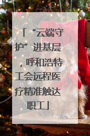 “云端守护”进基层，呼和浩特工会远程医疗精准触达职工