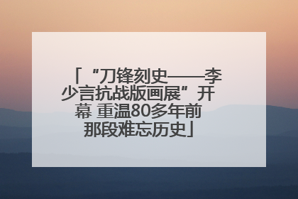 “刀锋刻史——李少言抗战版画展”开幕 重温80多年前那段难忘历史