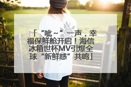 “呲～”一声，幸福保鲜舱开启！海信冰箱世杯MV引爆全球“新鲜感”共鸣