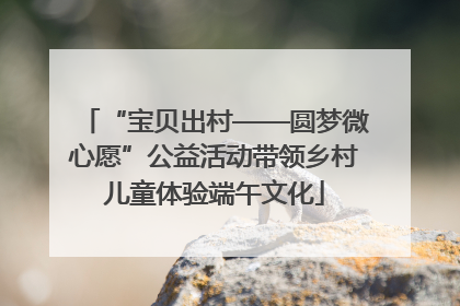 “宝贝出村——圆梦微心愿”公益活动带领乡村儿童体验端午文化