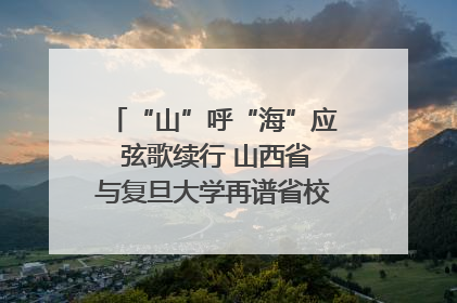 “山”呼“海”应 弦歌续行 山西省与复旦大学再谱省校合作新篇章