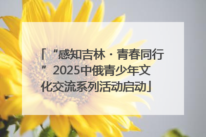 “感知吉林・青春同行”2025中俄青少年文化交流系列活动启动