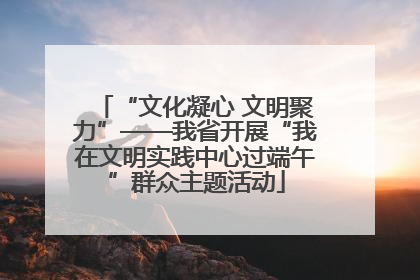 “文化凝心 文明聚力”——我省开展“我在文明实践中心过端午”群众主题活动