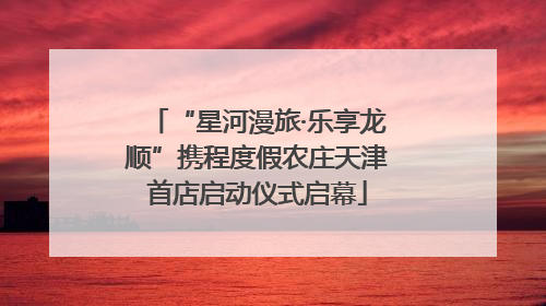 “星河漫旅·乐享龙顺”携程度假农庄天津首店启动仪式启幕