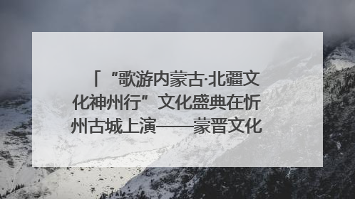 “歌游内蒙古·北疆文化神州行”文化盛典在忻州古城上演——蒙晋文化交融共谱文旅融合新篇