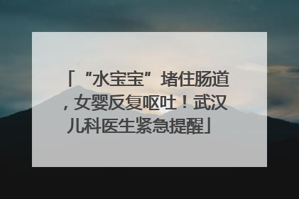 “水宝宝”堵住肠道，女婴反复呕吐！武汉儿科医生紧急提醒