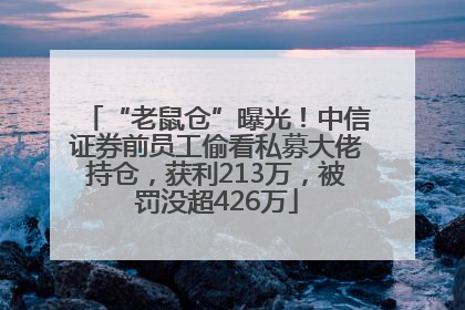 “老鼠仓”曝光！中信证券前员工偷看私募大佬持仓，获利213万，被罚没超426万
