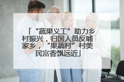 “蔬果义工”助力乡村振兴，归国人员反哺家乡，“果蔬村”村美民富香飘远近