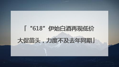 “618”伊始白酒再现低价大促苗头，力度不及去年同期