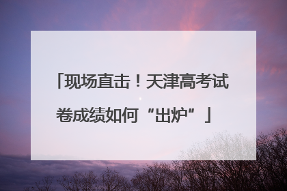 现场直击！天津高考试卷成绩如何“出炉”