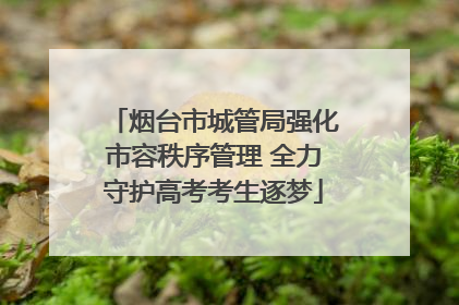 烟台市城管局强化市容秩序管理 全力守护高考考生逐梦