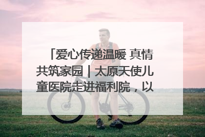 爱心传递温暖 真情共筑家园｜太原天使儿童医院走进福利院，以爱守护童真笑颜！