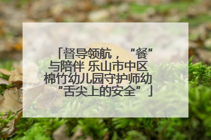 督导领航，“餐”与陪伴 乐山市中区棉竹幼儿园守护师幼“舌尖上的安全”