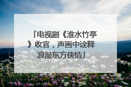 电视剧《淮水竹亭》收官，声画中诠释浪漫东方侠情