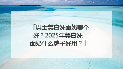 男士美白洗面奶哪个好？2025年美白洗面奶什么牌子好用？