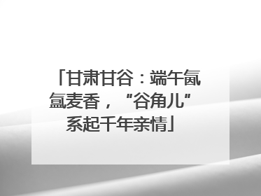 甘肃甘谷：端午氤氲麦香，“谷角儿”系起千年亲情