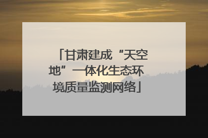 甘肃建成“天空地”一体化生态环境质量监测网络