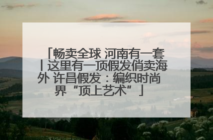 畅卖全球 河南有一套丨这里有一顶假发俏卖海外 许昌假发：编织时尚界“顶上艺术”