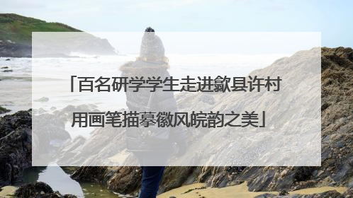 百名研学学生走进歙县许村 用画笔描摹徽风皖韵之美