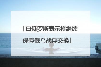 白俄罗斯表示将继续保障俄乌战俘交换
