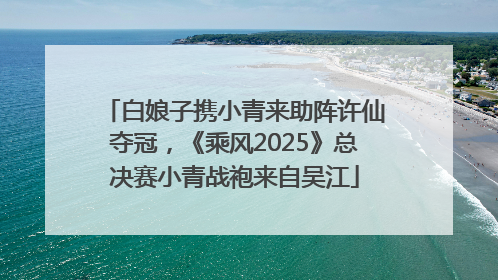 白娘子携小青来助阵许仙夺冠，《乘风2025》总决赛小青战袍来自吴江