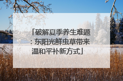 破解夏季养生难题：东阳光鲜虫草带来温和平补新方式