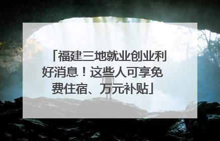 福建三地就业创业利好消息！这些人可享免费住宿、万元补贴