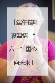 端午粽叶裹温情 “六一”童心向未来