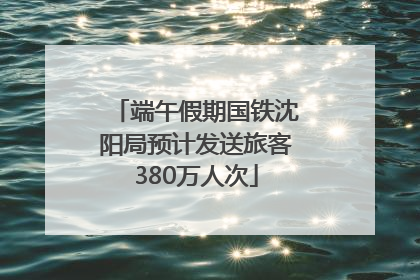 端午假期国铁沈阳局预计发送旅客380万人次