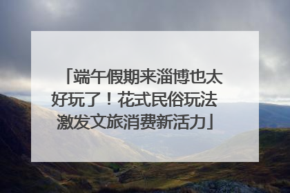 端午假期来淄博也太好玩了！花式民俗玩法激发文旅消费新活力