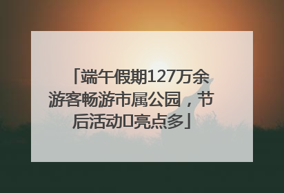 端午假期127万余游客畅游市属公园，节后活动﻿亮点多