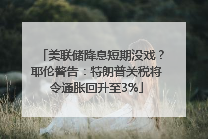 美联储降息短期没戏？耶伦警告：特朗普关税将令通胀回升至3%