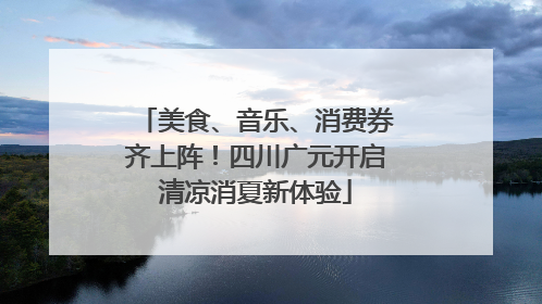 美食、音乐、消费券齐上阵！四川广元开启清凉消夏新体验