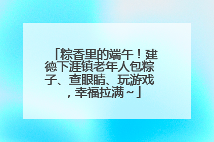 粽香里的端午！建德下涯镇老年人包粽子、查眼睛、玩游戏，幸福拉满～