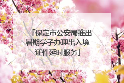 保定市公安局推出暑期学子办理出入境证件延时服务