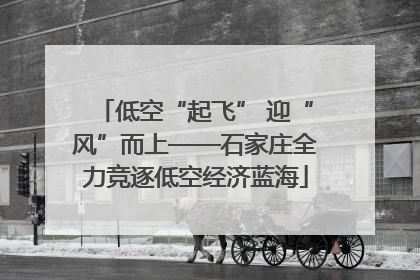 低空“起飞” 迎“风”而上——石家庄全力竞逐低空经济蓝海