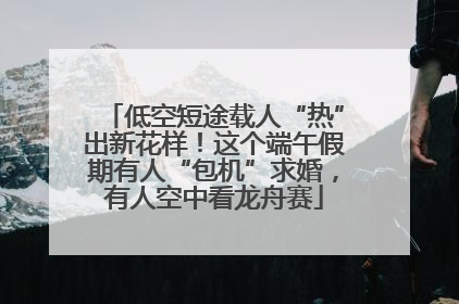 低空短途载人“热”出新花样！这个端午假期有人“包机”求婚，有人空中看龙舟赛