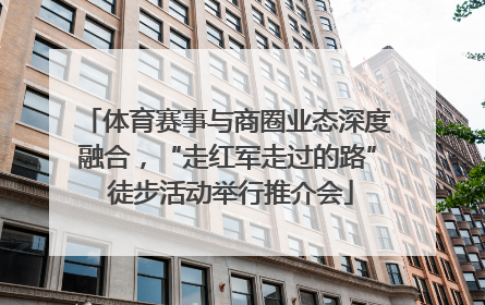 体育赛事与商圈业态深度融合，“走红军走过的路” 徒步活动举行推介会