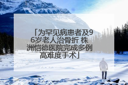 为罕见病患者及96岁老人治骨折 株洲恺德医院完成多例高难度手术