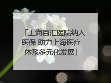 上海百汇医院纳入医保 助力上海医疗体系多元化发展