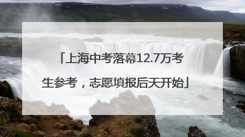 上海中考落幕12.7万考生参考，志愿填报后天开始