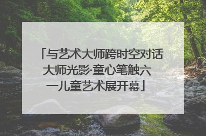 与艺术大师跨时空对话 大师光影·童心笔触六一儿童艺术展开幕