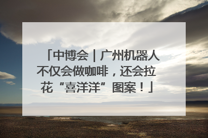 中博会｜广州机器人不仅会做咖啡，还会拉花“喜洋洋”图案！