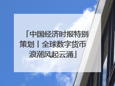 中国经济时报特别策划丨全球数字货币浪潮风起云涌