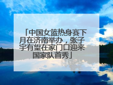 中国女篮热身赛下月在济南举办，张子宇有望在家门口迎来国家队首秀